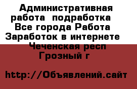 Административная работа (подработка) - Все города Работа » Заработок в интернете   . Чеченская респ.,Грозный г.